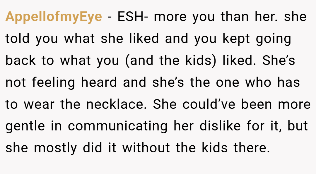 AppellofmyEye − ESH- more you than her. she told you what she liked and you kept going back to what you (and the kids) liked. She’s not feeling heard and she’s the one who has to wear the necklace. She could’ve been more gentle in communicating her dislike for it, but she mostly did it without the kids there.