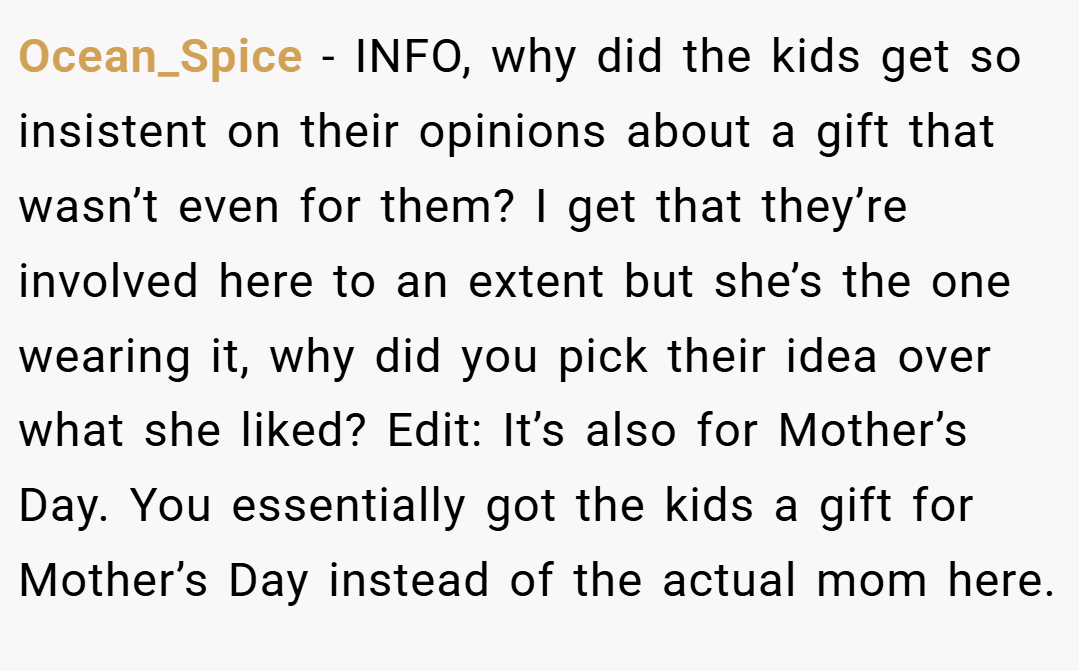 Ocean_Spice − INFO, why did the kids get so insistent on their opinions about a gift that wasn’t even for them? I get that they’re involved here to an extent but she’s the one wearing it, why did you pick their idea over what she liked? Edit: It’s also for Mother’s Day. You essentially got the kids a gift for Mother’s Day instead of the actual mom here.