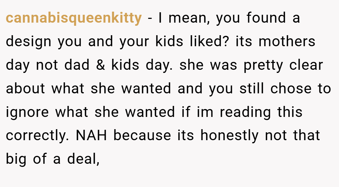 cannabisqueenkitty − I mean, you found a design you and your kids liked? its mothers day not dad & kids day. she was pretty clear about what she wanted and you still chose to ignore what she wanted if im reading this correctly. NAH because its honestly not that big of a deal,