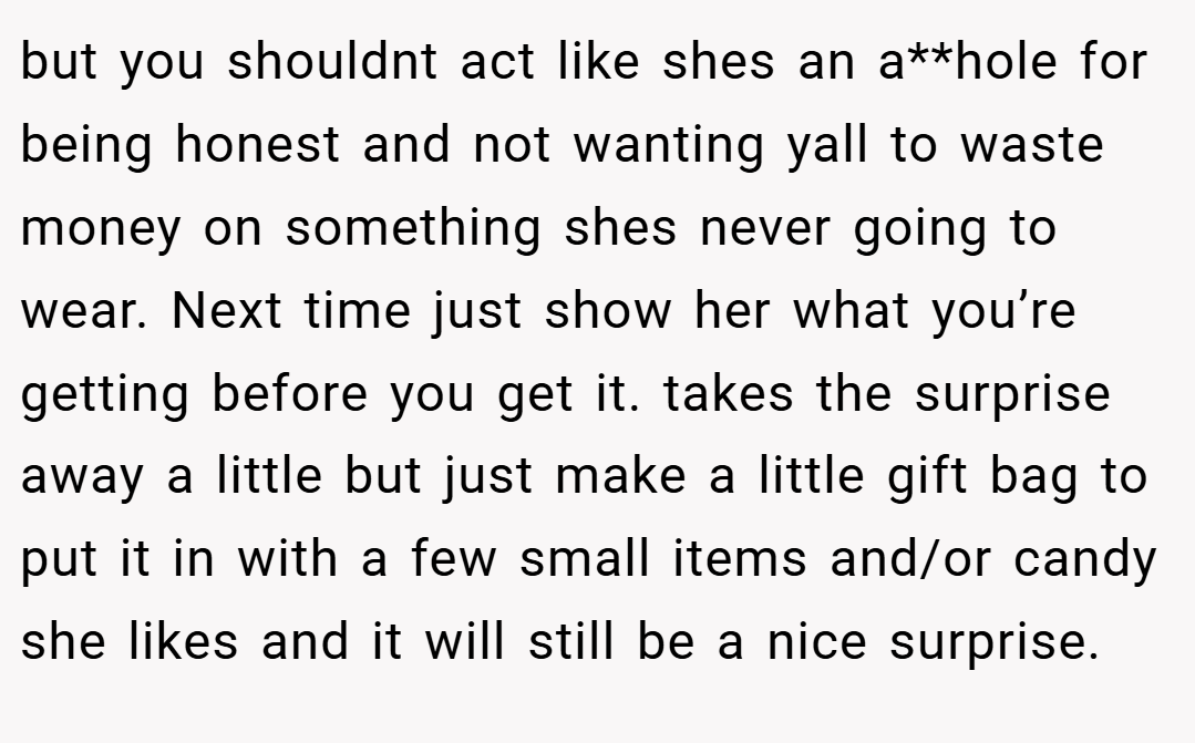 but you shouldnt act like shes an a**hole for being honest and not wanting yall to waste money on something shes never going to wear. Next time just show her what you’re getting before you get it. takes the surprise away a little but just make a little gift bag to put it in with a few small items and/or candy she likes and it will still be a nice surprise.