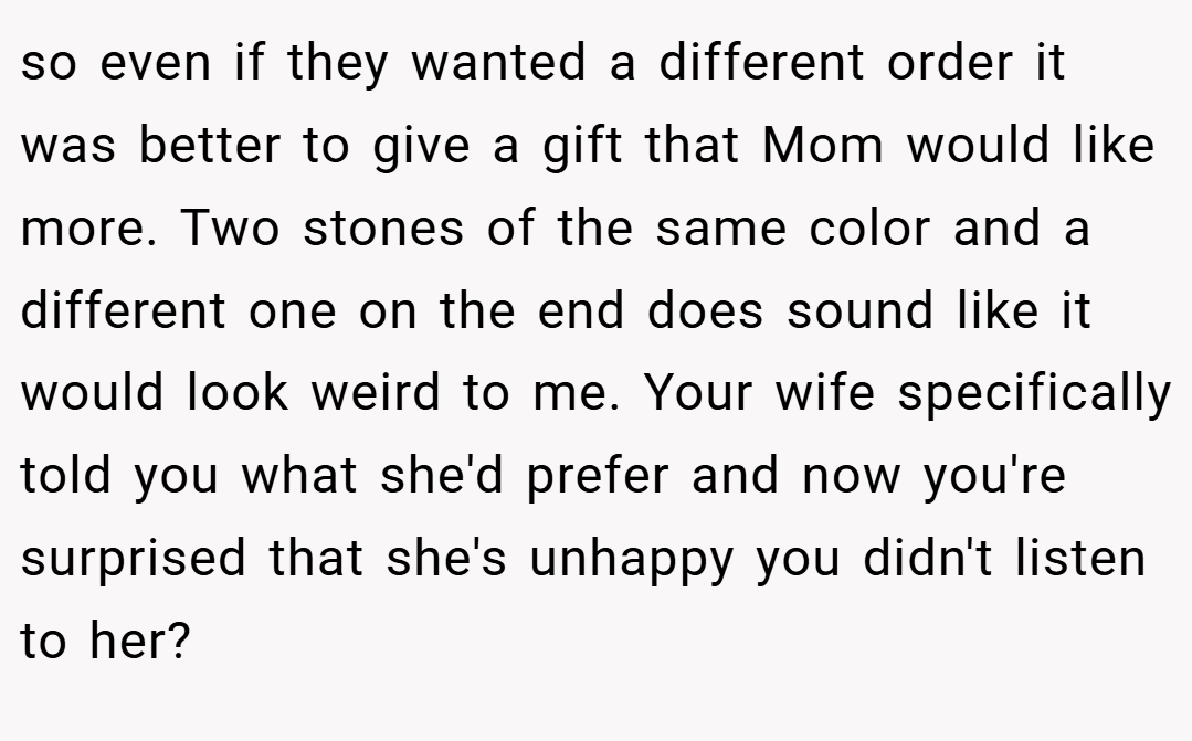 so even if they wanted a different order it was better to give a gift that Mom would like more. Two stones of the same color and a different one on the end does sound like it would look weird to me. Your wife specifically told you what she'd prefer and now you're surprised that she's unhappy you didn't listen to her?