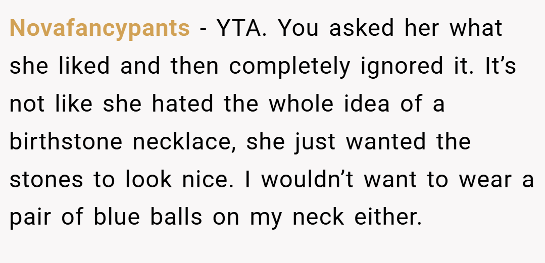 Novafancypants − YTA. You asked her what she liked and then completely ignored it. It’s not like she hated the whole idea of a birthstone necklace, she just wanted the stones to look nice. I wouldn’t want to wear a pair of blue balls on my neck either.