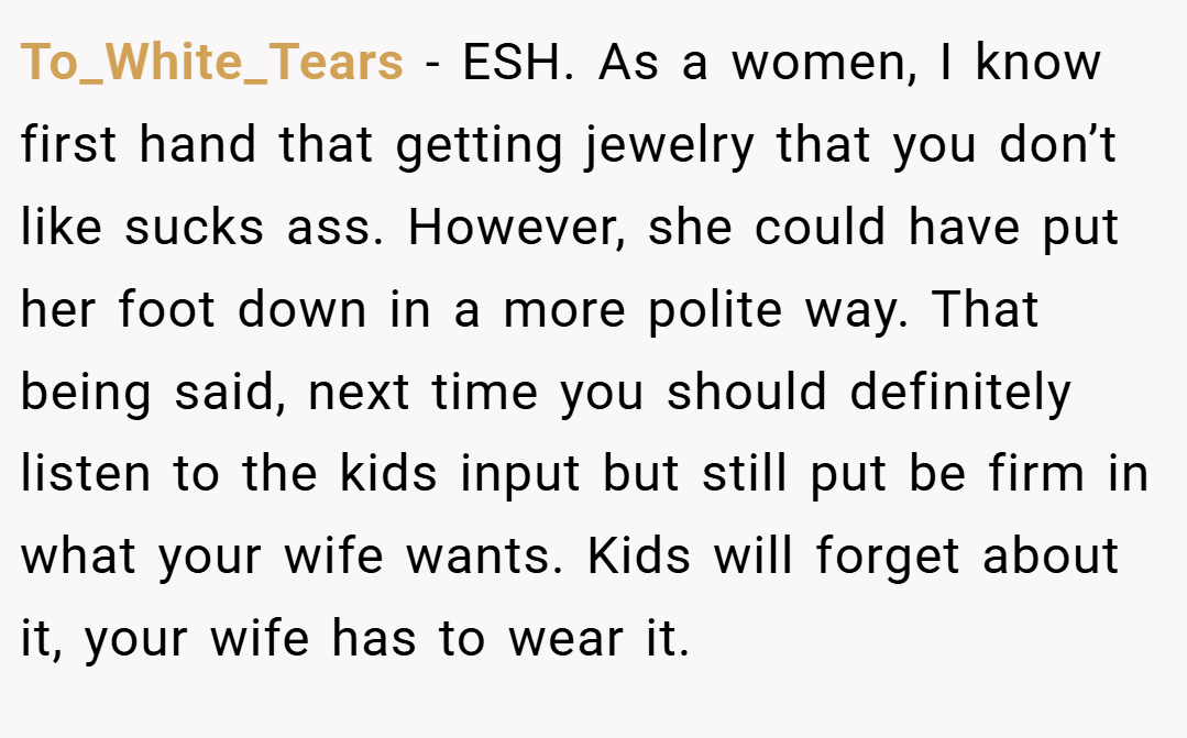 To_White_Tears − ESH. As a women, I know first hand that getting jewelry that you don’t like sucks ass. However, she could have put her foot down in a more polite way. That being said, next time you should definitely listen to the kids input but still put be firm in what your wife wants. Kids will forget about it, your wife has to wear it.