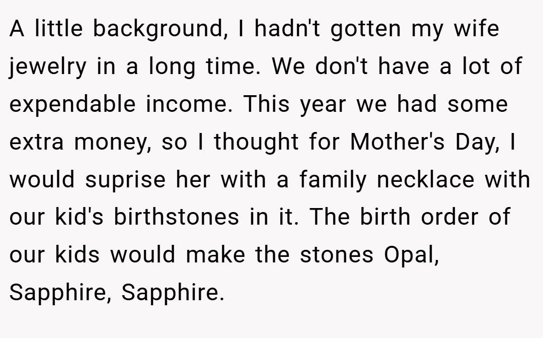 A little background, I hadn't gotten my wife jewelry in a long time. We don't have a lot of expendable income. This year we had some extra money, so I thought for Mother's Day, I would suprise her with a family necklace with our kid's birthstones in it. The birth order of our kids would make the stones Opal, Sapphire, Sapphire.