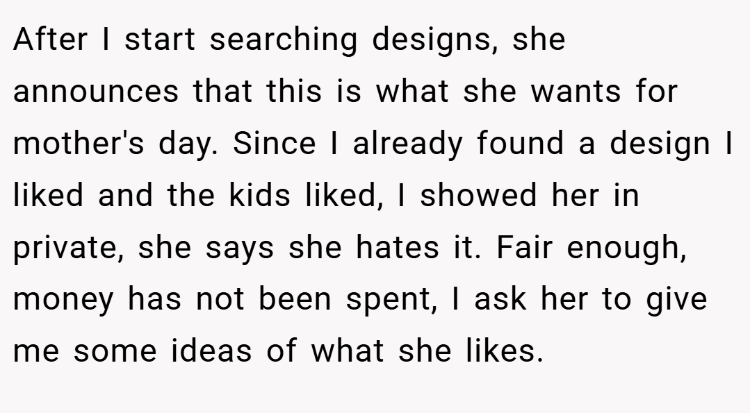 After I start searching designs, she announces that this is what she wants for mother's day. Since I already found a design I liked and the kids liked, I showed her in private, she says she hates it. Fair enough, money has not been spent, I ask her to give me some ideas of what she likes.