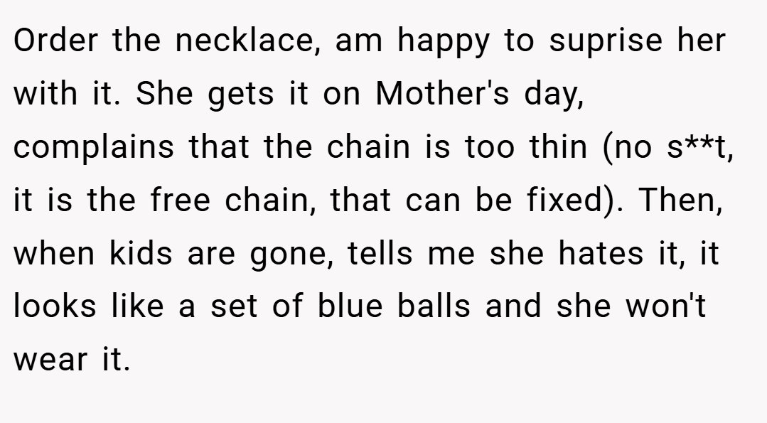 Order the necklace, am happy to suprise her with it. She gets it on Mother's day, complains that the chain is too thin (no s**t, it is the free chain, that can be fixed). Then, when kids are gone, tells me she hates it, it looks like a set of blue balls and she won't wear it.