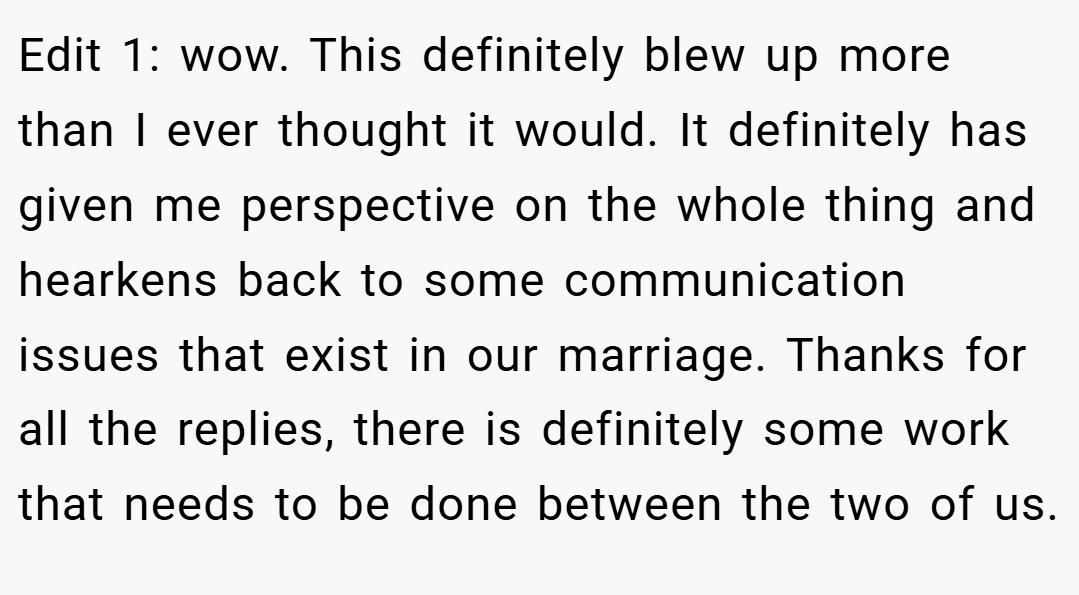 Edit 1: wow. This definitely blew up more than I ever thought it would. It definitely has given me perspective on the whole thing and hearkens back to some communication issues that exist in our marriage. Thanks for all the replies, there is definitely some work that needs to be done between the two of us.