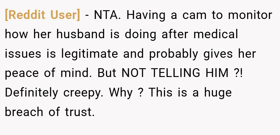 [Reddit User] − NTA. Having a cam to monitor how her husband is doing after medical issues is legitimate and probably gives her peace of mind. But NOT TELLING HIM ?! Definitely creepy. Why ? This is a huge breach of trust.