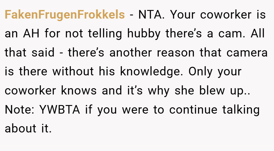 FakenFrugenFrokkels − NTA. Your coworker is an AH for not telling hubby there’s a cam. All that said - there’s another reason that camera is there without his knowledge. Only your coworker knows and it’s why she blew up.. Note: YWBTA if you were to continue talking about it.