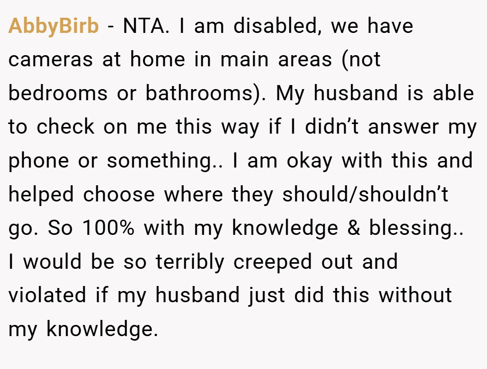 AbbyBirb − NTA. I am disabled, we have cameras at home in main areas (not bedrooms or bathrooms). My husband is able to check on me this way if I didn’t answer my phone or something.. I am okay with this and helped choose where they should/shouldn’t go. So 100% with my knowledge & blessing.. I would be so terribly creeped out and violated if my husband just did this without my knowledge.