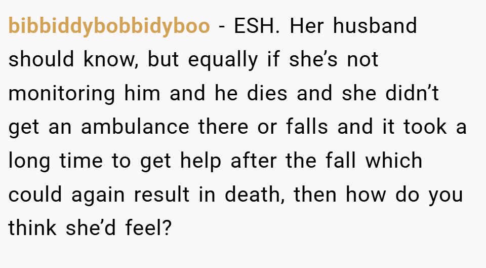 bibbiddybobbidyboo − ESH. Her husband should know, but equally if she’s not monitoring him and he dies and she didn’t get an ambulance there or falls and it took a long time to get help after the fall which could again result in death, then how do you think she’d feel?