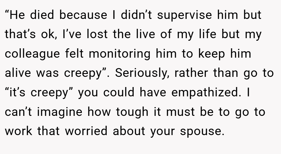 “He died because I didn’t supervise him but that’s ok, I’ve lost the live of my life but my colleague felt monitoring him to keep him alive was creepy”. Seriously, rather than go to “it’s creepy” you could have empathized. I can’t imagine how tough it must be to go to work that worried about your spouse.
