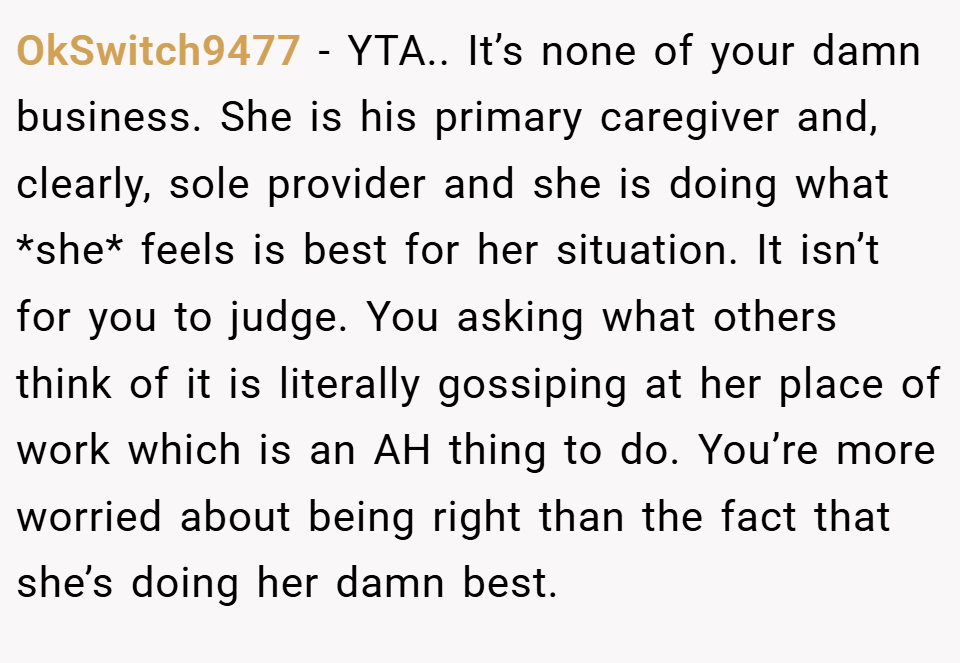 OkSwitch9477 − YTA.. It’s none of your damn business. She is his primary caregiver and, clearly, sole provider and she is doing what *she* feels is best for her situation. It isn’t for you to judge. You asking what others think of it is literally gossiping at her place of work which is an AH thing to do. You’re more worried about being right than the fact that she’s doing her damn best.