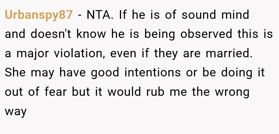 Urbanspy87 − NTA. If he is of sound mind and doesn't know he is being observed this is a major violation, even if they are married. She may have good intentions or be doing it out of fear but it would rub me the wrong way