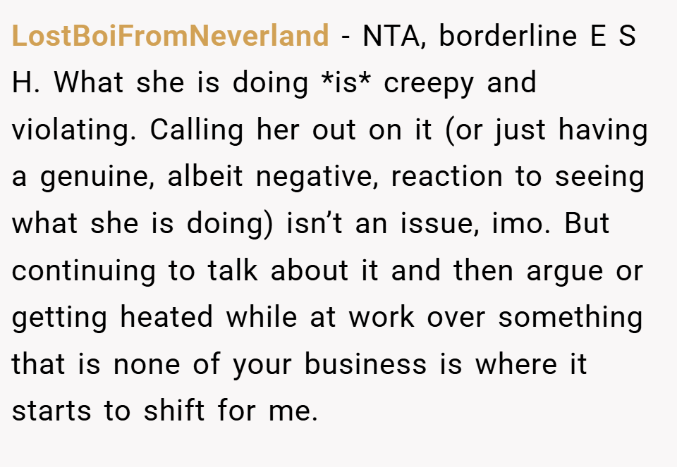 LostBoiFromNeverland − NTA, borderline E S H. What she is doing *is* creepy and violating. Calling her out on it (or just having a genuine, albeit negative, reaction to seeing what she is doing) isn’t an issue, imo. But continuing to talk about it and then argue or getting heated while at work over something that is none of your business is where it starts to shift for me.