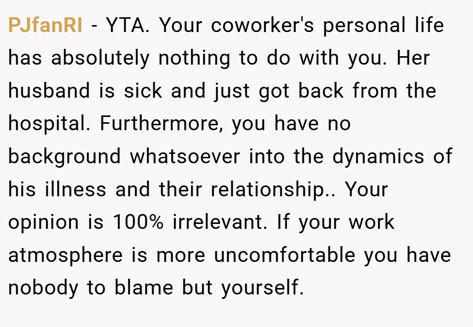 PJfanRI − YTA. Your coworker's personal life has absolutely nothing to do with you. Her husband is sick and just got back from the hospital. Furthermore, you have no background whatsoever into the dynamics of his illness and their relationship.. Your opinion is 100% irrelevant. If your work atmosphere is more uncomfortable you have nobody to blame but yourself.