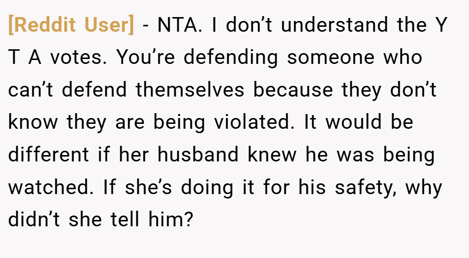 [Reddit User] − NTA. I don’t understand the Y T A votes. You’re defending someone who can’t defend themselves because they don’t know they are being violated. It would be different if her husband knew he was being watched. If she’s doing it for his safety, why didn’t she tell him?