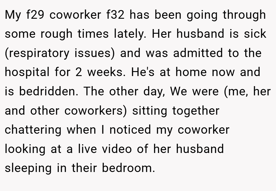 My f29 coworker f32 has been going through some rough times lately. Her husband is sick (respiratory issues) and was admitted to the hospital for 2 weeks. He's at home now and is bedridden. The other day, We were (me, her and other coworkers) sitting together chattering when I noticed my coworker looking at a live video of her husband sleeping in their bedroom.