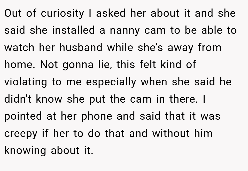 Out of curiosity I asked her about it and she said she installed a nanny cam to be able to watch her husband while she's away from home. Not gonna lie, this felt kind of violating to me especially when she said he didn't know she put the cam in there. I pointed at her phone and said that it was creepy if her to do that and without him knowing about it.
