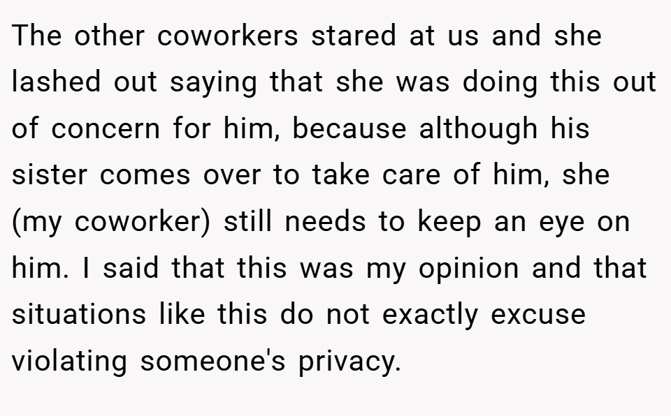 The other coworkers stared at us and she lashed out saying that she was doing this out of concern for him, because although his sister comes over to take care of him, she (my coworker) still needs to keep an eye on him. I said that this was my opinion and that situations like this do not exactly excuse violating someone's privacy.