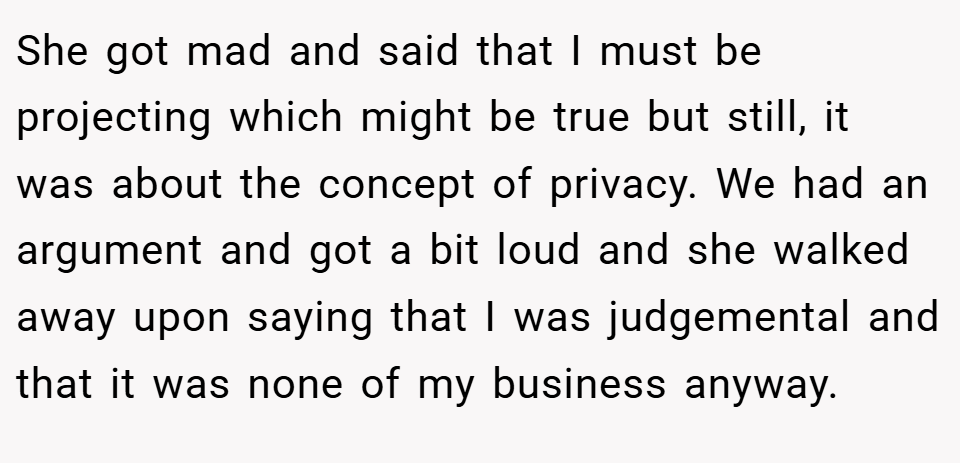 She got mad and said that I must be projecting which might be true but still, it was about the concept of privacy. We had an argument and got a bit loud and she walked away upon saying that I was judgemental and that it was none of my business anyway.