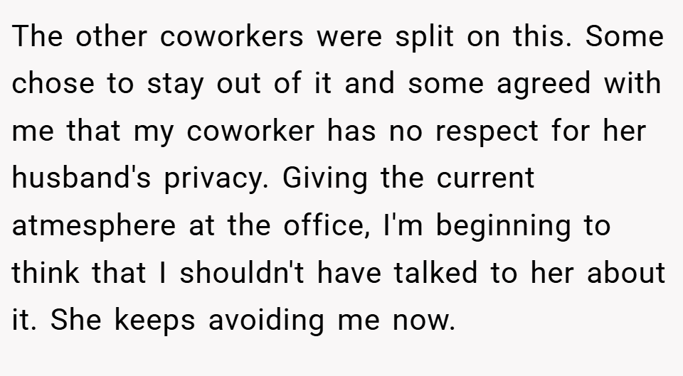 The other coworkers were split on this. Some chose to stay out of it and some agreed with me that my coworker has no respect for her husband's privacy. Giving the current atmesphere at the office, I'm beginning to think that I shouldn't have talked to her about it. She keeps avoiding me now.