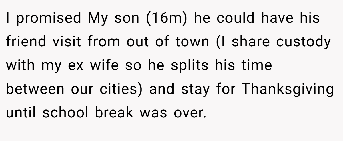 I promised My son (16m) he could have his friend visit from out of town (I share custody with my ex wife so he splits his time between our cities) and stay for Thanksgiving until school break was over.