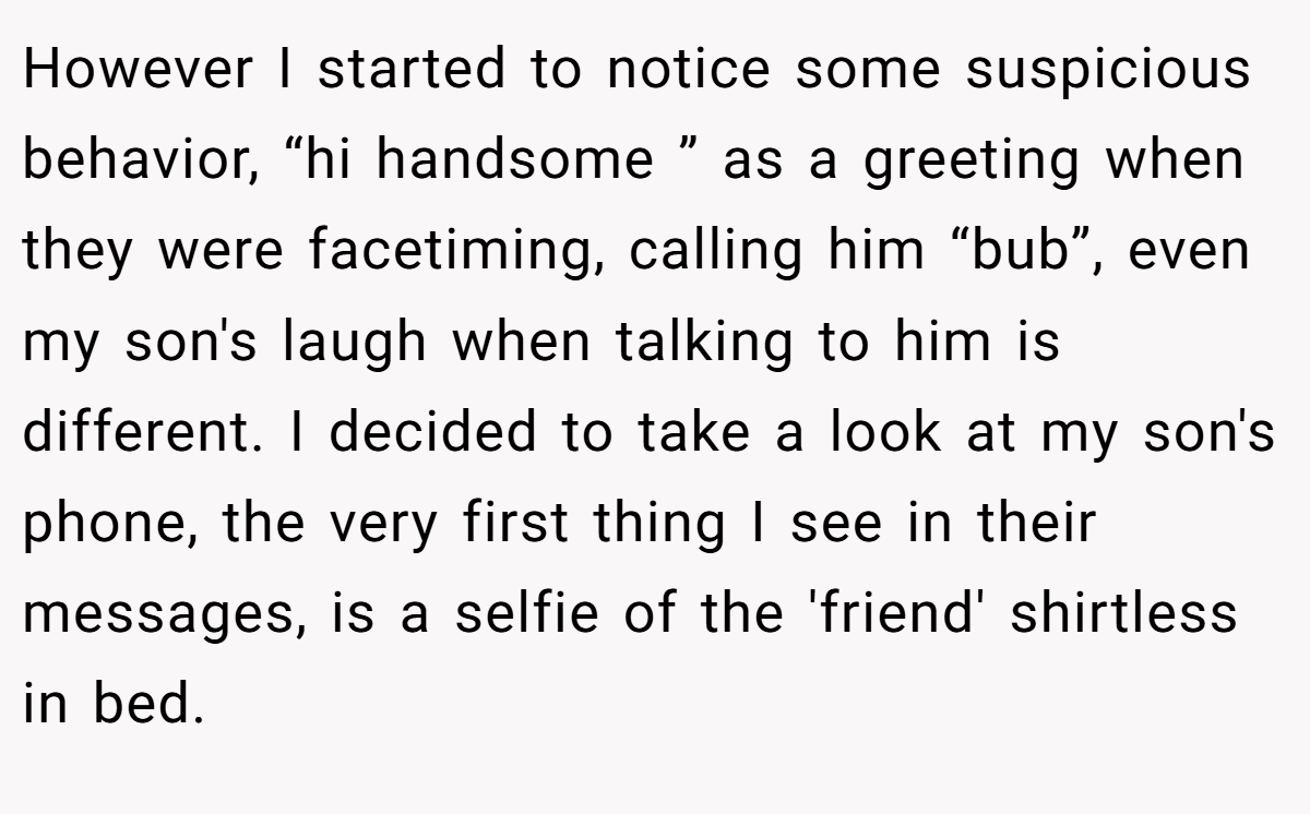 However I started to notice some suspicious behavior, “hi handsome ” as a greeting when they were facetiming, calling him “bub”, even my son's laugh when talking to him is different. I decided to take a look at my son's phone, the very first thing I see in their messages, is a selfie of the 'friend' shirtless in bed.