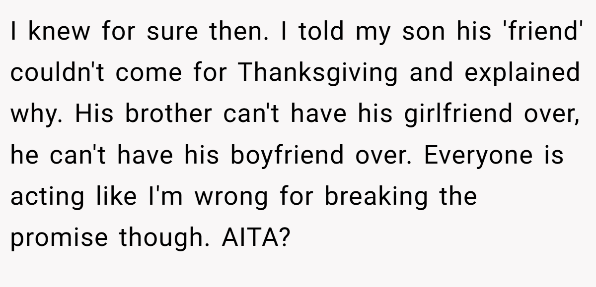 I knew for sure then. I told my son his 'friend' couldn't come for Thanksgiving and explained why. His brother can't have his girlfriend over, he can't have his boyfriend over. Everyone is acting like I'm wrong for breaking the promise though. AITA?