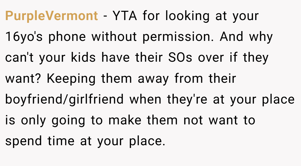 PurpleVermont - YTA for looking at your 16yo's phone without permission. And why can't your kids have their SOs over if they want? Keeping them away from their boyfriend/girlfriend when they're at your place is only going to make them not want to spend time at your place.