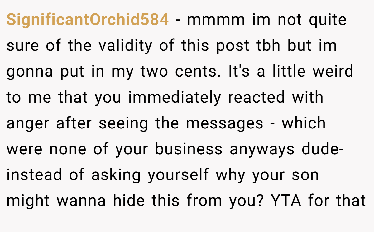 SignificantOrchid584 - mmmm im not quite sure of the validity of this post tbh but im gonna put in my two cents. It's a little weird to me that you immediately reacted with anger after seeing the messages - which were none of your business anyways dude- instead of asking yourself why your son might wanna hide this from you? YTA for that