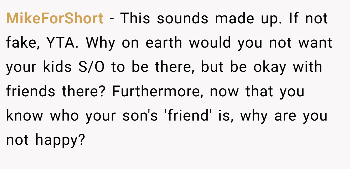 MikeForShort - This sounds made up. If not fake, YTA. Why on earth would you not want your kids S/O to be there, but be okay with friends there? Furthermore, now that you know who your son's 'friend' is, why are you not happy?
