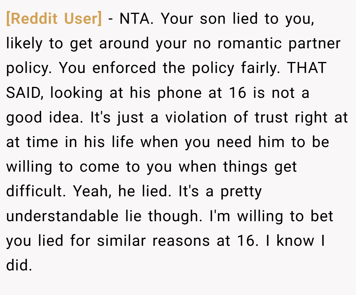 [Reddit User] - NTA. Your son lied to you, likely to get around your no romantic partner policy. You enforced the policy fairly. THAT SAID, looking at his phone at 16 is not a good idea. It's just a violation of trust right at at time in his life when you need him to be willing to come to you when things get difficult. Yeah, he lied. It's a pretty understandable lie though. I'm willing to bet you lied for similar reasons at 16. I know I did.