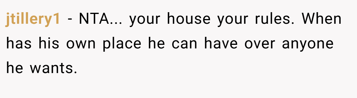 jtillery1 - NTA... your house your rules. When has his own place he can have over anyone he wants.