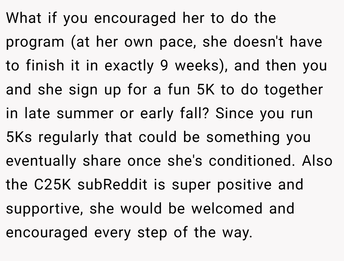 What if you encouraged her to do the program (at her own pace, she doesn't have to finish it in exactly 9 weeks), and then you and she sign up for a fun 5K to do together in late summer or early fall? Since you run 5Ks regularly that could be something you eventually share once she's conditioned. Also the C25K subReddit is super positive and supportive, she would be welcomed and encouraged every step of the way.