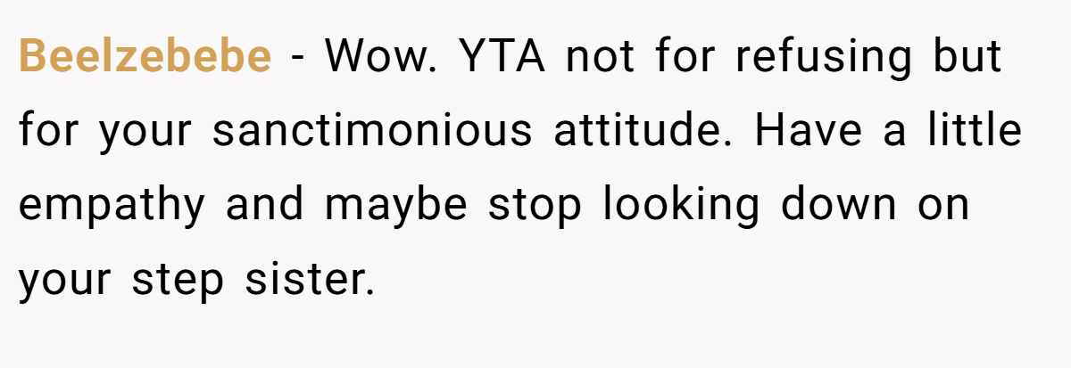 Beelzebebe − Wow. YTA not for refusing but for your sanctimonious attitude. Have a little empathy and maybe stop looking down on your step sister.