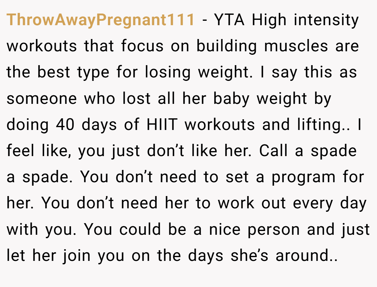 ThrowAwayPregnant111 − YTA High intensity workouts that focus on building muscles are the best type for losing weight. I say this as someone who lost all her baby weight by doing 40 days of HIIT workouts and lifting.. I feel like, you just don’t like her. Call a spade a spade. You don’t need to set a program for her. You don’t need her to work out every day with you. You could be a nice person and just let her join you on the days she’s around..