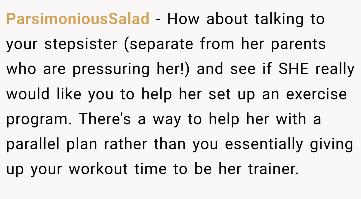 ParsimoniousSalad − How about talking to your stepsister (separate from her parents who are pressuring her!) and see if SHE really would like you to help her set up an exercise program. There's a way to help her with a parallel plan rather than you essentially giving up your workout time to be her trainer.