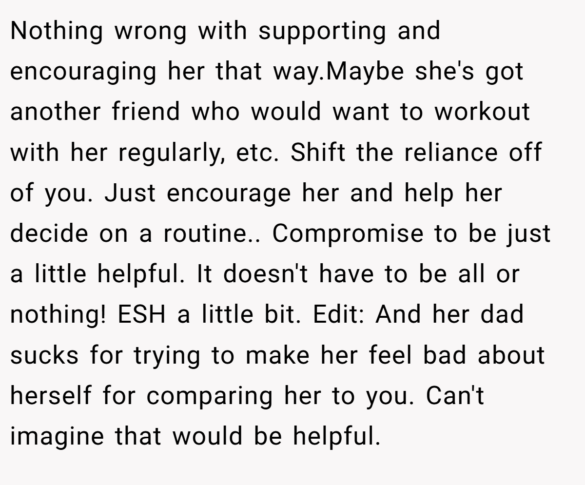Nothing wrong with supporting and encouraging her that way.Maybe she's got another friend who would want to workout with her regularly, etc. Shift the reliance off of you. Just encourage her and help her decide on a routine.. Compromise to be just a little helpful. It doesn't have to be all or nothing! ESH a little bit. Edit: And her dad sucks for trying to make her feel bad about herself for comparing her to you. Can't imagine that would be helpful.