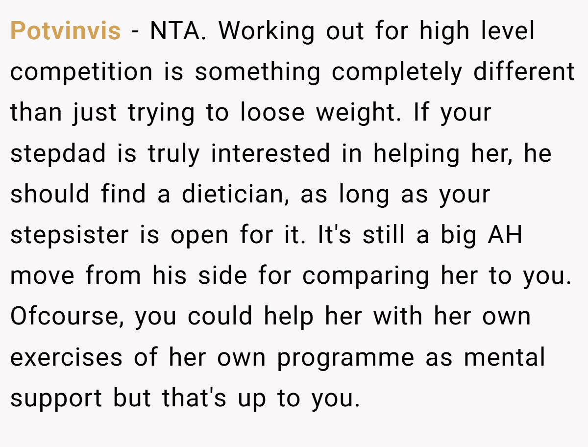Potvinvis − NTA. Working out for high level competition is something completely different than just trying to loose weight. If your stepdad is truly interested in helping her, he should find a dietician, as long as your stepsister is open for it. It's still a big AH move from his side for comparing her to you. Ofcourse, you could help her with her own exercises of her own programme as mental support but that's up to you.