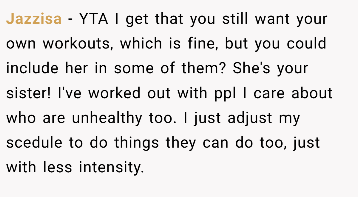 Jazzisa − YTA I get that you still want your own workouts, which is fine, but you could include her in some of them? She's your sister! I've worked out with ppl I care about who are unhealthy too. I just adjust my scedule to do things they can do too, just with less intensity.