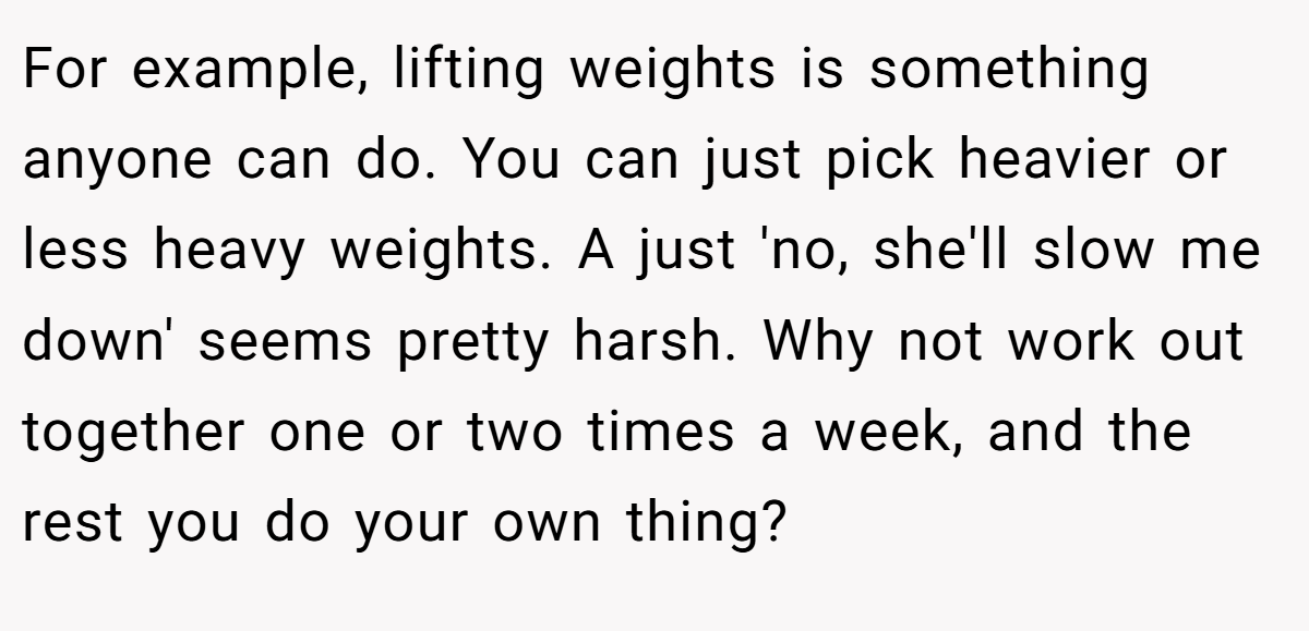 For example, lifting weights is something anyone can do. You can just pick heavier or less heavy weights. A just 'no, she'll slow me down' seems pretty harsh. Why not work out together one or two times a week, and the rest you do your own thing?