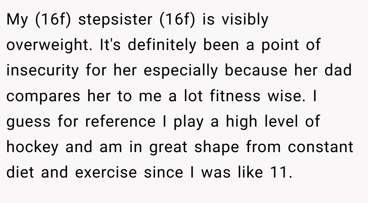 My (16f) stepsister (16f) is visibly overweight. It's definitely been a point of insecurity for her especially because her dad compares her to me a lot fitness wise. I guess for reference I play a high level of hockey and am in great shape from constant diet and exercise since I was like 11.