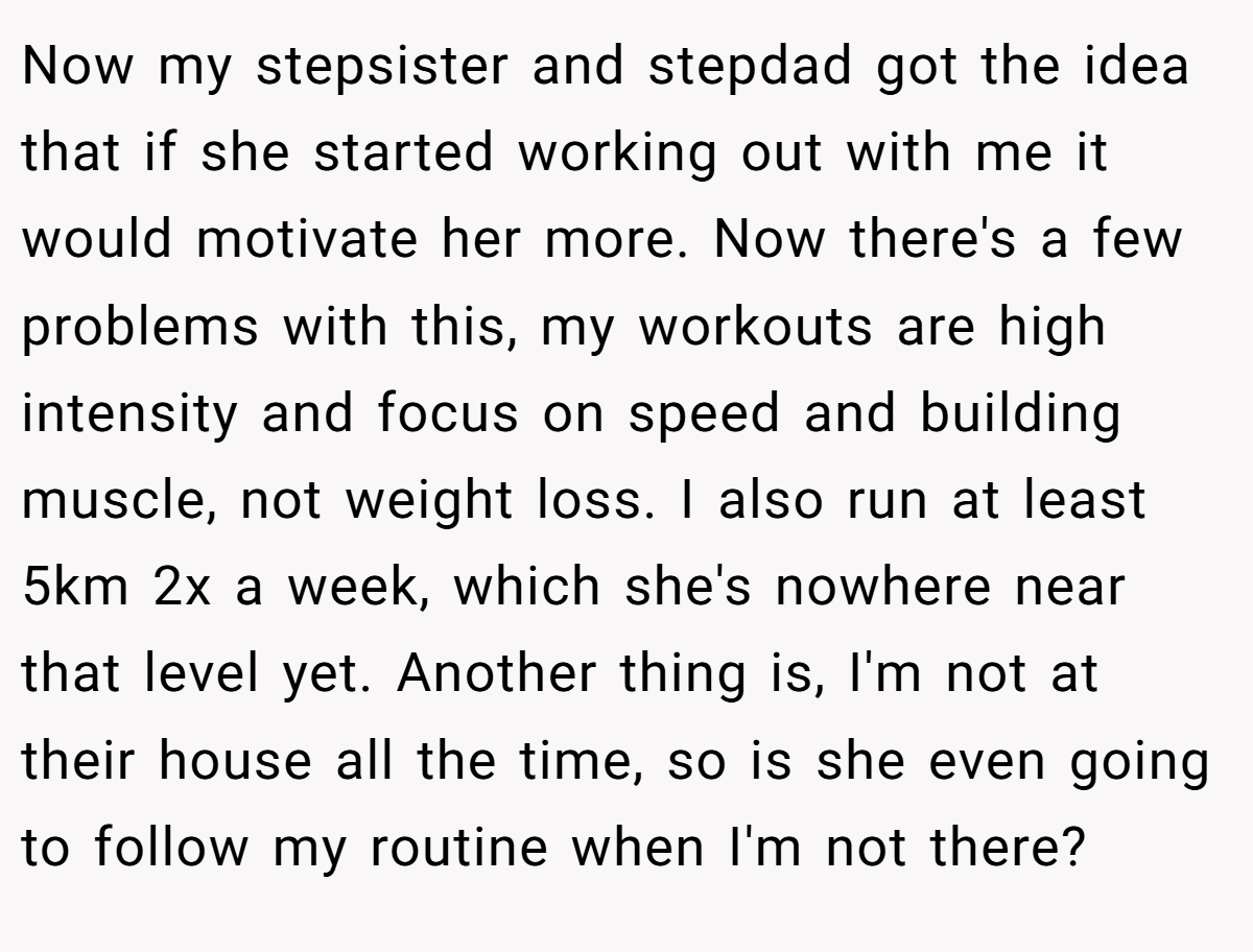 Now my stepsister and stepdad got the idea that if she started working out with me it would motivate her more. Now there's a few problems with this, my workouts are high intensity and focus on speed and building muscle, not weight loss. I also run at least 5km 2x a week, which she's nowhere near that level yet. Another thing is, I'm not at their house all the time, so is she even going to follow my routine when I'm not there?