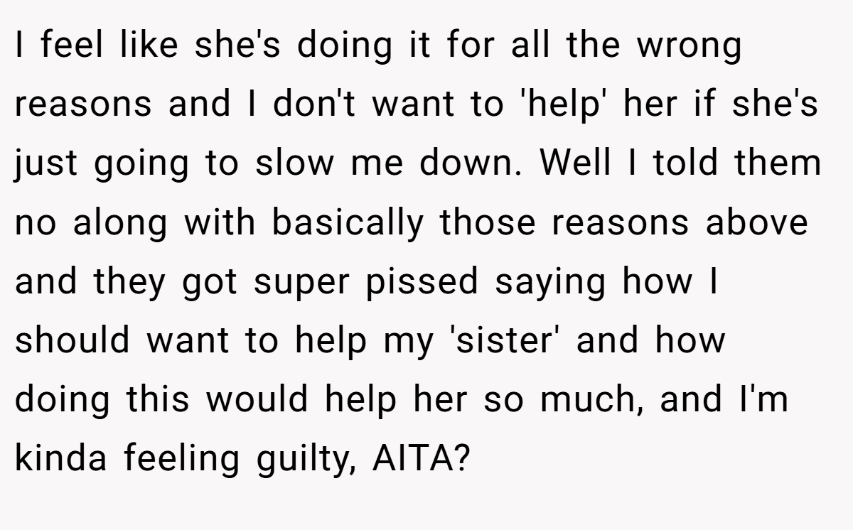 I feel like she's doing it for all the wrong reasons and I don't want to 'help' her if she's just going to slow me down. Well I told them no along with basically those reasons above and they got super pissed saying how I should want to help my 'sister' and how doing this would help her so much, and I'm kinda feeling guilty, AITA?