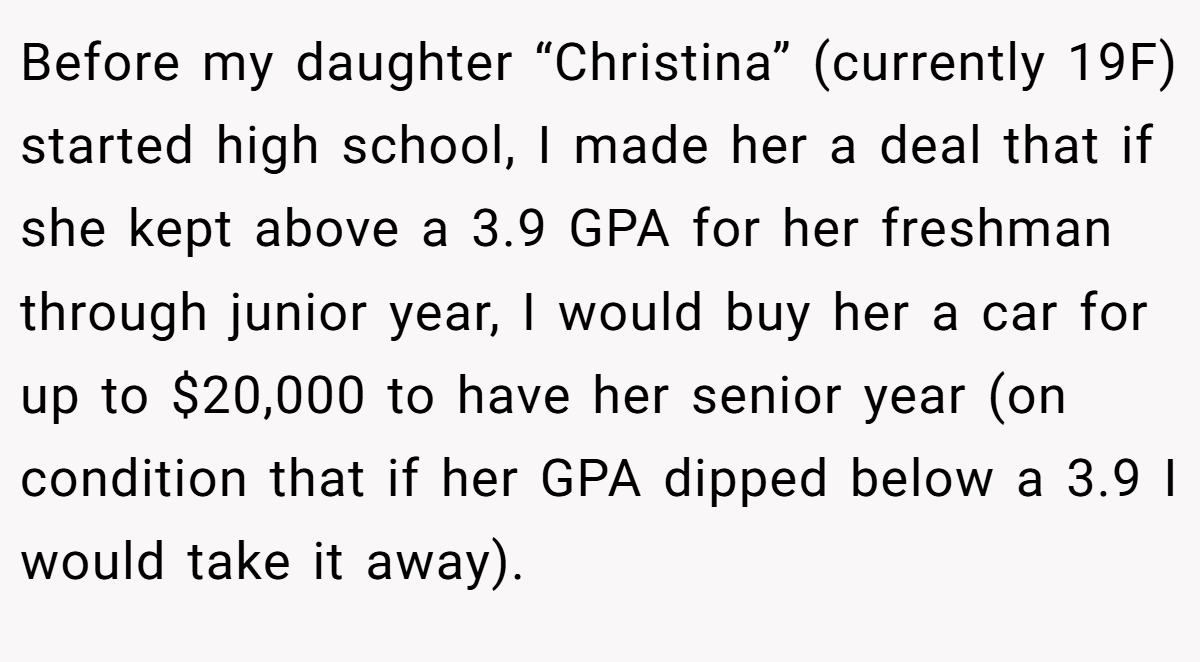 Before my daughter “Christina” (currently 19F) started high school, I made her a deal that if she kept above a 3.9 GPA for her freshman through junior year, I would buy her a car for up to $20,000 to have her senior year (on condition that if her GPA dipped below a 3.9 I would take it away).
