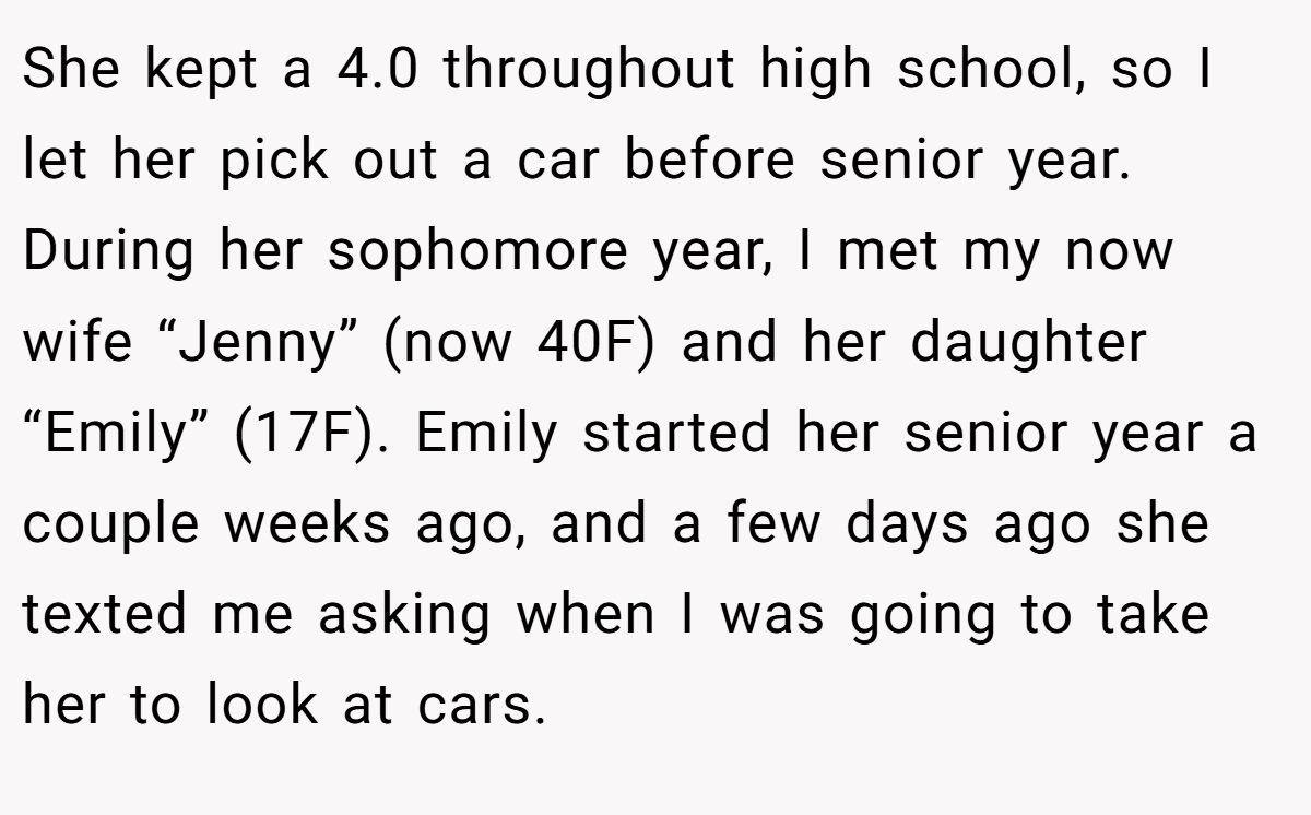 She kept a 4.0 throughout high school, so I let her pick out a car before senior year. During her sophomore year, I met my now wife “Jenny” (now 40F) and her daughter “Emily” (17F). Emily started her senior year a couple weeks ago, and a few days ago she texted me asking when I was going to take her to look at cars.