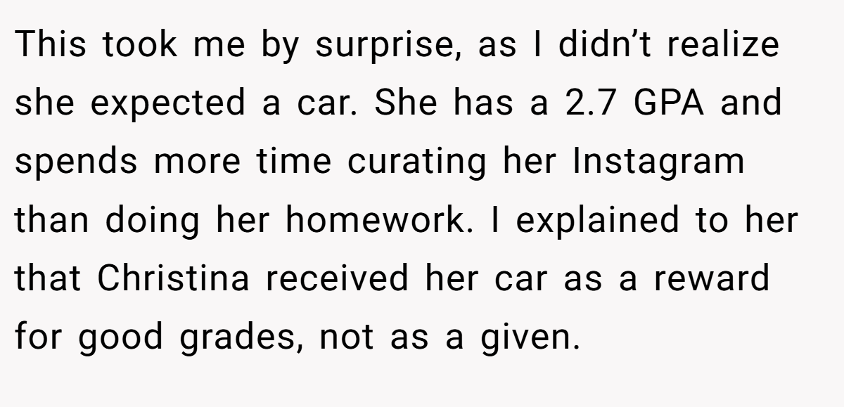 This took me by surprise, as I didn’t realize she expected a car. She has a 2.7 GPA and spends more time curating her Instagram than doing her homework. I explained to her that Christina received her car as a reward for good grades, not as a given.
