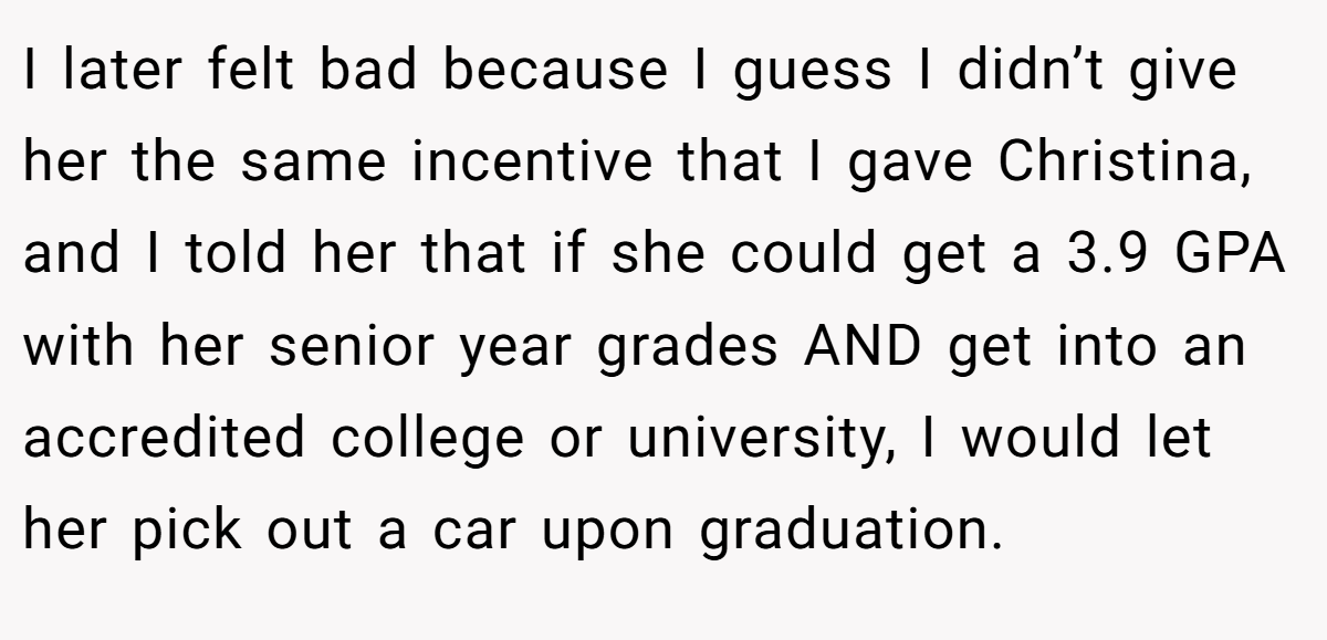 I later felt bad because I guess I didn’t give her the same incentive that I gave Christina, and I told her that if she could get a 3.9 GPA with her senior year grades AND get into an accredited college or university, I would let her pick out a car upon graduation.