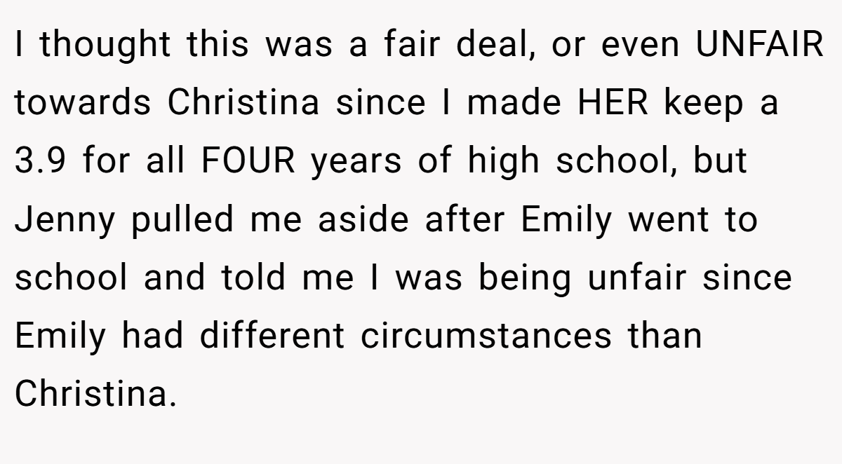 I thought this was a fair deal, or even UNFAIR towards Christina since I made HER keep a 3.9 for all FOUR years of high school, but Jenny pulled me aside after Emily went to school and told me I was being unfair since Emily had different circumstances than Christina.